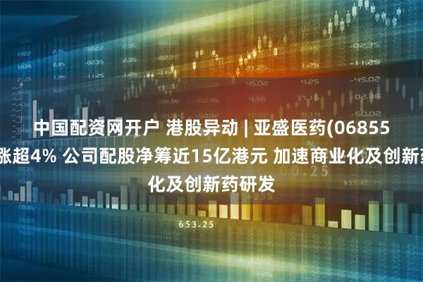 中国配资网开户 港股异动 | 亚盛医药(06855)午前涨超4% 公司配股净筹近15亿港元 加速商业化及创新药研发