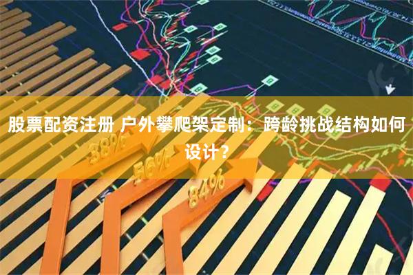 股票配资注册 户外攀爬架定制：跨龄挑战结构如何设计？