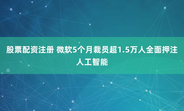 股票配资注册 微软5个月裁员超1.5万人全面押注人工智能