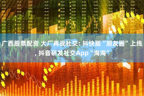 广西股票配资 大厂再战社交: 抖快版“朋友圈”上线, 抖音研发社交App“海海”