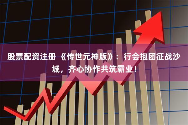 股票配资注册 《传世元神版》：行会抱团征战沙城，齐心协作共筑霸业！