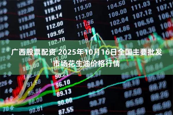 广西股票配资 2025年10月16日全国主要批发市场花生油价格行情