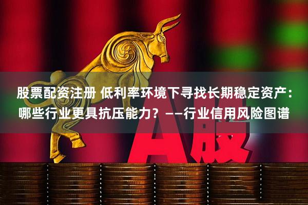 股票配资注册 低利率环境下寻找长期稳定资产：哪些行业更具抗压能力？——行业信用风险图谱