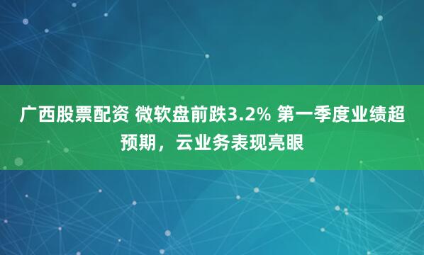 广西股票配资 微软盘前跌3.2% 第一季度业绩超预期，云业务表现亮眼