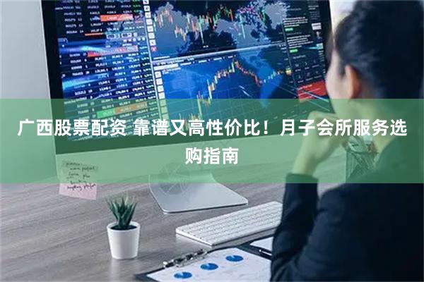 广西股票配资 靠谱又高性价比！月子会所服务选购指南