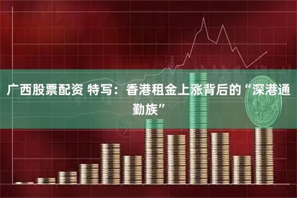 广西股票配资 特写：香港租金上涨背后的“深港通勤族”