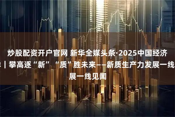 炒股配资开户官网 新华全媒头条·2025中国经济回眸｜攀高逐“新” “质”胜未来——新质生产力发展一线见闻