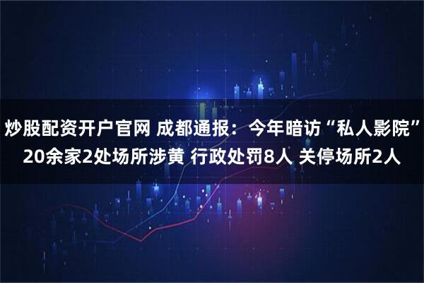 炒股配资开户官网 成都通报：今年暗访“私人影院”20余家2处场所涉黄 行政处罚8人 关停场所2人