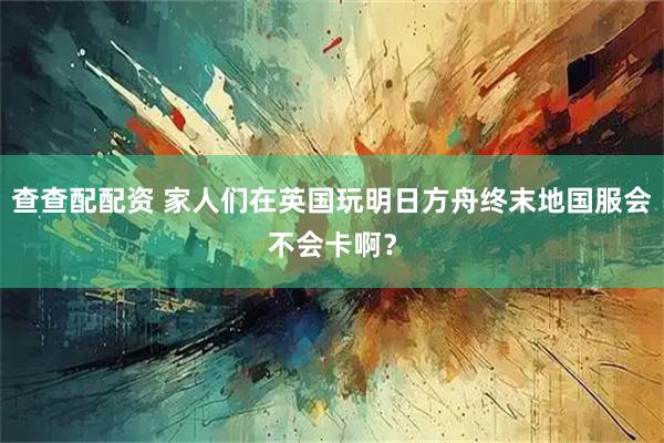 查查配配资 家人们在英国玩明日方舟终末地国服会不会卡啊？