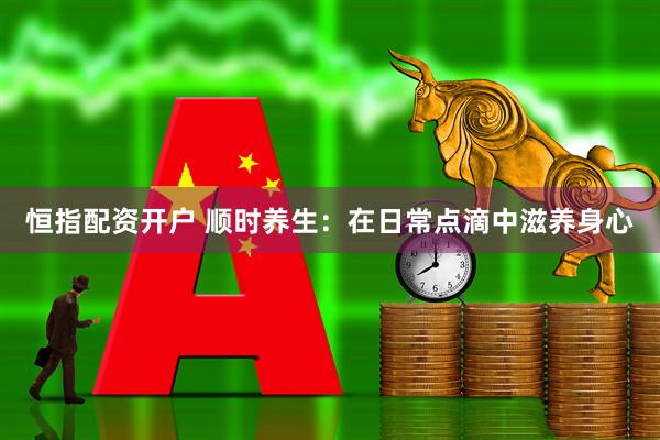 恒指配资开户 顺时养生：在日常点滴中滋养身心