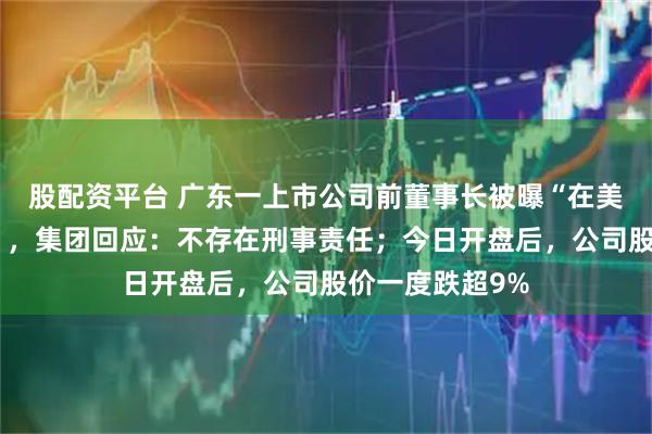 股配资平台 广东一上市公司前董事长被曝“在美疑涉强奸指控”，集团回应：不存在刑事责任；今日开盘后，公司股价一度跌超9%