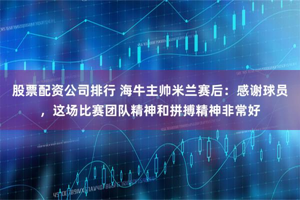 股票配资公司排行 海牛主帅米兰赛后：感谢球员，这场比赛团队精神和拼搏精神非常好