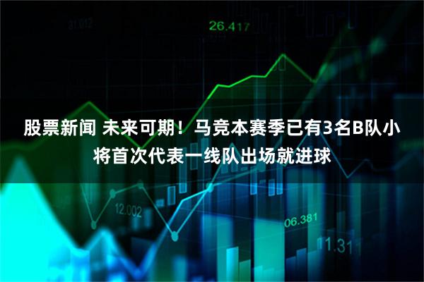 股票新闻 未来可期！马竞本赛季已有3名B队小将首次代表一线队出场就进球