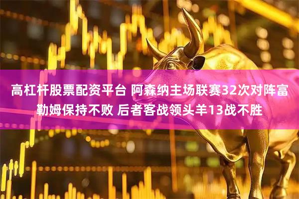 高杠杆股票配资平台 阿森纳主场联赛32次对阵富勒姆保持不败 后者客战领头羊13战不胜