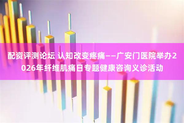 配资评测论坛 认知改变疼痛——广安门医院举办2026年纤维肌痛日专题健康咨询义诊活动