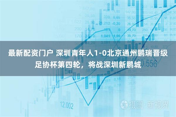 最新配资门户 深圳青年人1-0北京通州鹏瑞晋级足协杯第四轮，将战深圳新鹏城