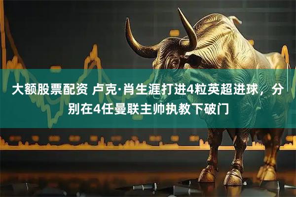 大额股票配资 卢克·肖生涯打进4粒英超进球，分别在4任曼联主帅执教下破门