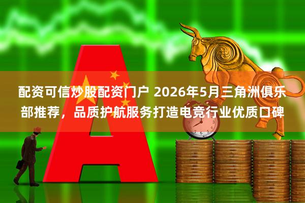 配资可信炒股配资门户 2026年5月三角洲俱乐部推荐，品质护航服务打造电竞行业优质口碑