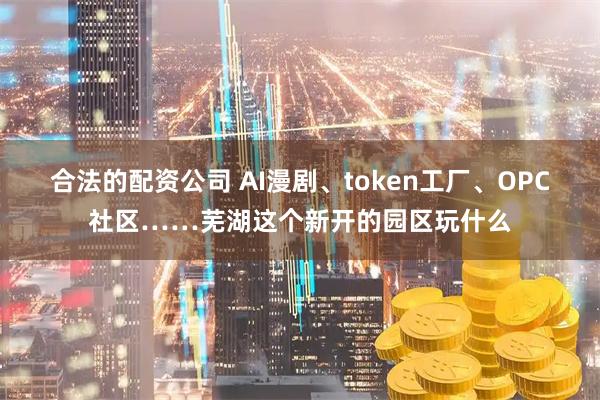合法的配资公司 AI漫剧、token工厂、OPC社区……芜湖这个新开的园区玩什么