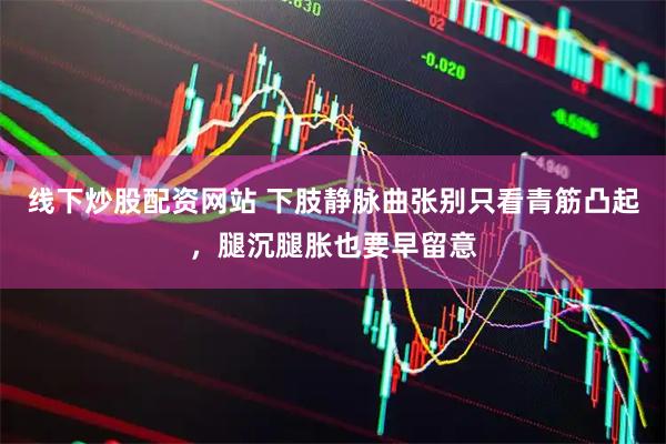 线下炒股配资网站 下肢静脉曲张别只看青筋凸起，腿沉腿胀也要早留意