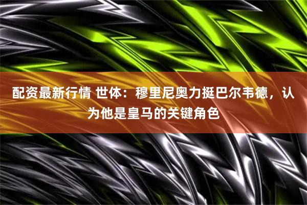 配资最新行情 世体：穆里尼奥力挺巴尔韦德，认为他是皇马的关键角色