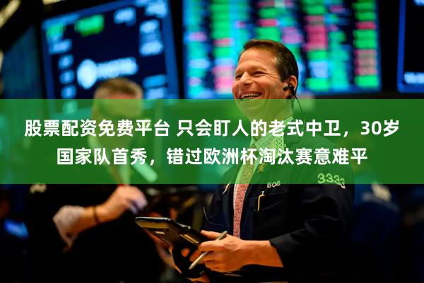 股票配资免费平台 只会盯人的老式中卫，30岁国家队首秀，错过欧洲杯淘汰赛意难平