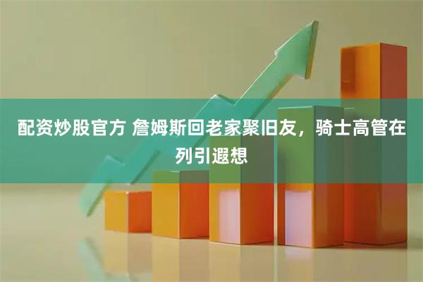 配资炒股官方 詹姆斯回老家聚旧友，骑士高管在列引遐想