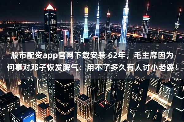 股市配资app官网下载安装 62年,毛主席因为何事对邓子恢发脾气:用不了多久有人讨小老婆!