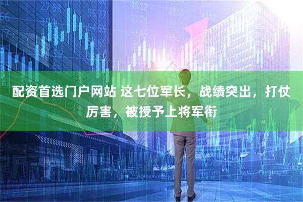 配资首选门户网站 这七位军长，战绩突出，打仗厉害，被授予上将军衔