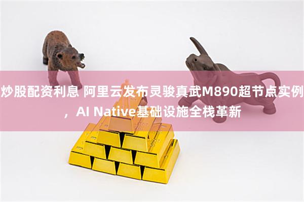 炒股配资利息 阿里云发布灵骏真武M890超节点实例，AI Native基础设施全栈革新