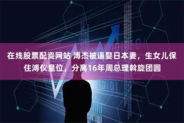 在线股票配资网站 溥杰被逼娶日本妻，生女儿保住溥仪皇位，分离16年周总理斡旋团圆