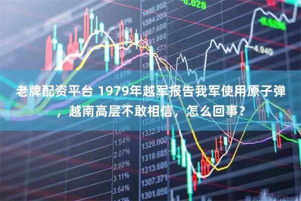 老牌配资平台 1979年越军报告我军使用原子弹，越南高层不敢相信，怎么回事？