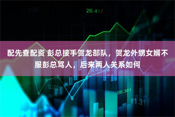 配先查配资 彭总接手贺龙部队，贺龙外甥女婿不服彭总骂人，后来两人关系如何