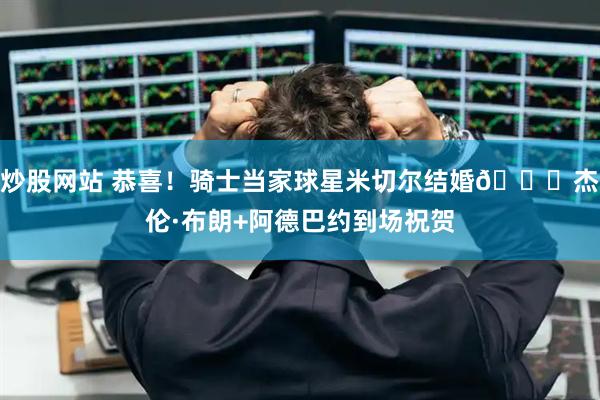 炒股网站 恭喜！骑士当家球星米切尔结婚🎉杰伦·布朗+阿德巴约到场祝贺