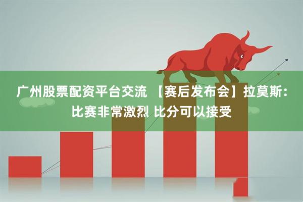 广州股票配资平台交流 【赛后发布会】拉莫斯：比赛非常激烈 比分可以接受