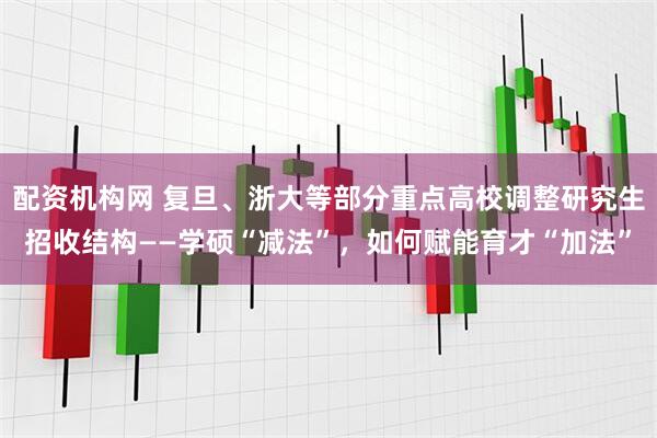 配资机构网 复旦、浙大等部分重点高校调整研究生招收结构——学硕“减法”，如何赋能育才“加法”